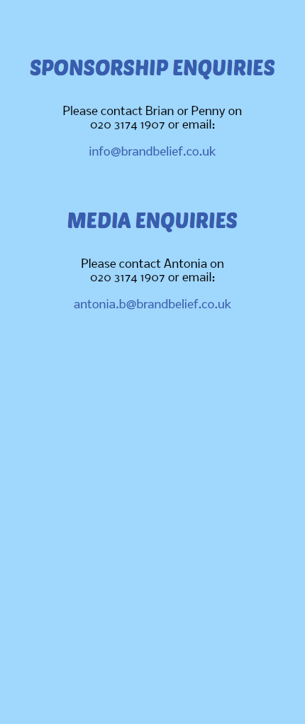  SPONSORSHIP ENQUIRIES Please contact Brian or Penny on 020 3174 1907 or email: info@brandbelief.co.uk MEDIA ENQUIRIES Please contact Antonia on 020 3174 1907 or email: antonia.b@brandbelief.co.uk