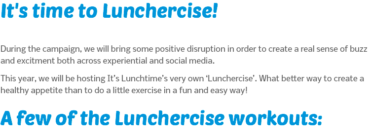 It's time to Lunchercise! During the campaign, we will bring some positive disruption in order to create a real sense of buzz and excitment both across experiential and social media. This year, we will be hosting It’s Lunchtime’s very own ‘Lunchercise’. What better way to create a healthy appetite than to do a little exercise in a fun and easy way! A few of the Lunchercise workouts: