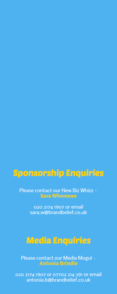  Sponsorship Enquiries Please contact our New Biz Whizz – Sara Whenman 020 3174 1907 or email sara.w@brandbelief.co.uk Media Enquiries Please contact our Media Mogul – Antonia Brindle 020 3174 1907 or 07702 214 391 or email antonia.b@brandbelief.co.uk 